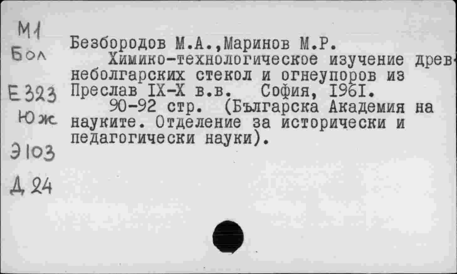 ﻿М4
Бол
Юж.
эюз
Безбородов М.А.,Маринов М.Р.
Химико-технологическое изучение древ неболгарских стекол и огнеупоров из Преслав IX-X в.в. София, 1961.
90-92 стр. (Българска Академия на науките. Отделение за исторически и педагогически науки).
А 24